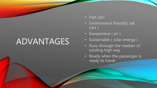 ADVANTAGES
• Fast (air)
• Environment friendly( rail ,
cars )
• Inexpensive ( air )
• Sustainable ( solar energy )
• Runs through the median of
existing high way
• Ready when the passenger is
ready to travel
 