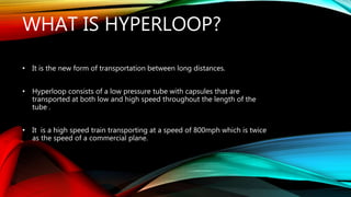 WHAT IS HYPERLOOP?
• It is the new form of transportation between long distances.
• Hyperloop consists of a low pressure tube with capsules that are
transported at both low and high speed throughout the length of the
tube .
• It is a high speed train transporting at a speed of 800mph which is twice
as the speed of a commercial plane.
 