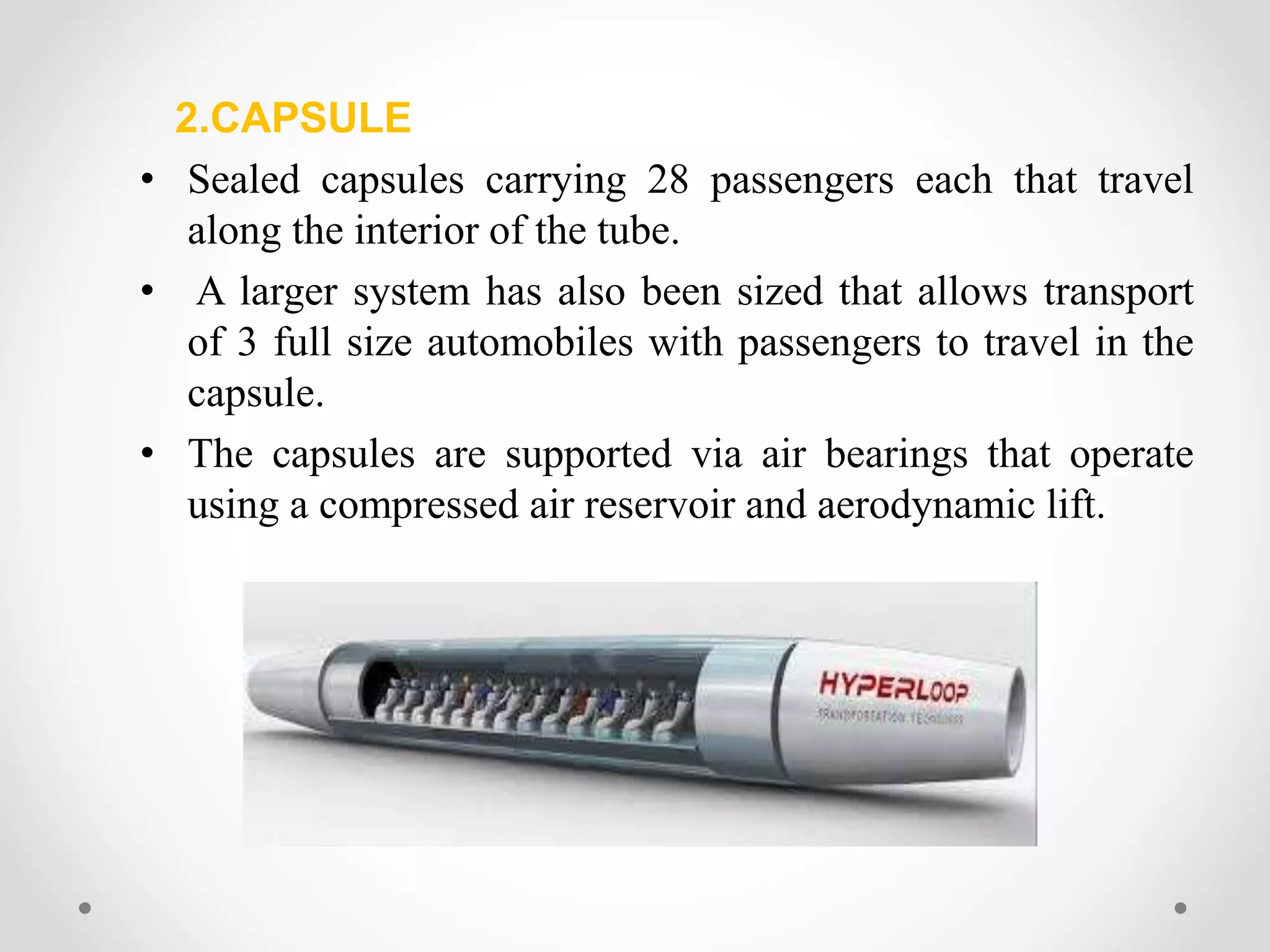 2.CAPSULE
• Sealed capsules carrying 28 passengers each that travel
along the interior of the tube.
• A larger system has also been sized that allows transport
of 3 full size automobiles with passengers to travel in the
capsule.
• The capsules are supported via air bearings that operate
using a compressed air reservoir and aerodynamic lift.
 