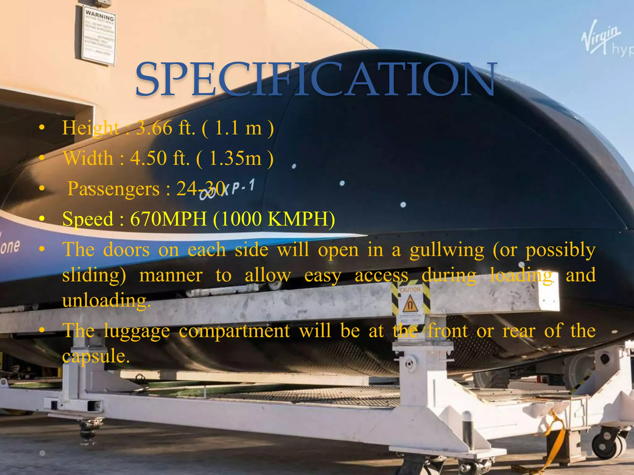 SPECIFICATION
• Height : 3.66 ft. ( 1.1 m )
• Width : 4.50 ft. ( 1.35m )
• Passengers : 24-30
• Speed : 670MPH (1000 KMPH)
• The doors on each side will open in a gullwing (or possibly
sliding) manner to allow easy access during loading and
unloading.
• The luggage compartment will be at the front or rear of the
capsule.
 