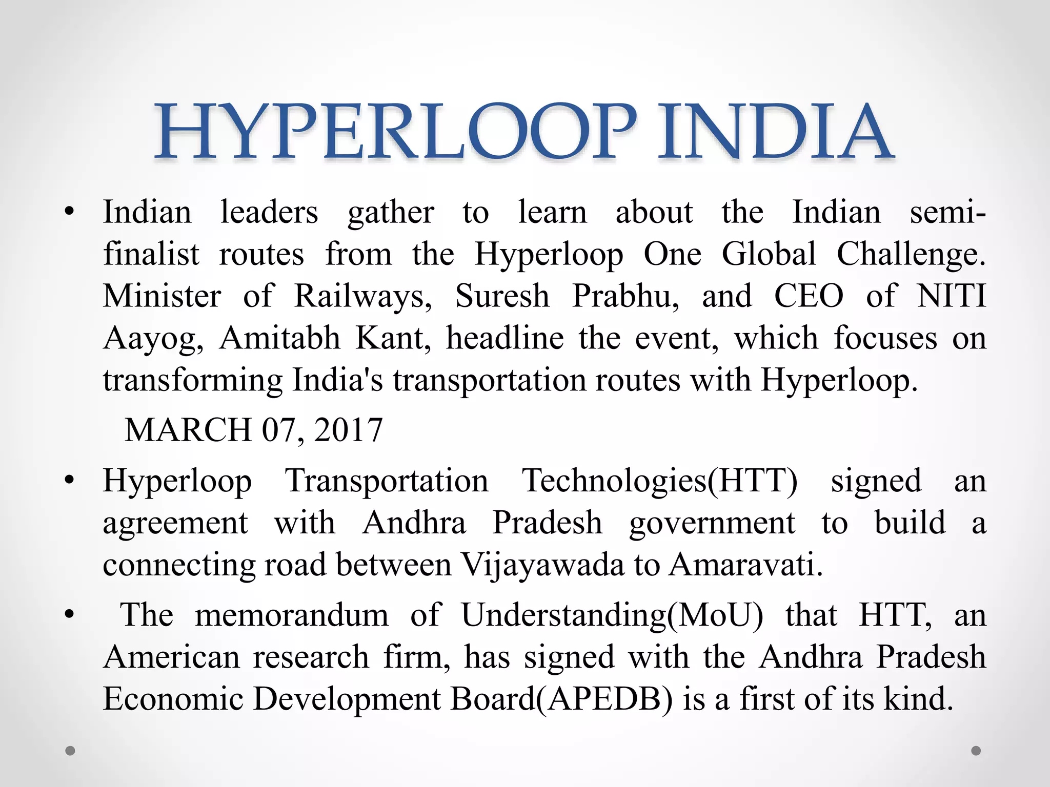 HYPERLOOP INDIA
• Indian leaders gather to learn about the Indian semi-
finalist routes from the Hyperloop One Global Challenge.
Minister of Railways, Suresh Prabhu, and CEO of NITI
Aayog, Amitabh Kant, headline the event, which focuses on
transforming India's transportation routes with Hyperloop.
MARCH 07, 2017
• Hyperloop Transportation Technologies(HTT) signed an
agreement with Andhra Pradesh government to build a
connecting road between Vijayawada to Amaravati.
• The memorandum of Understanding(MoU) that HTT, an
American research firm, has signed with the Andhra Pradesh
Economic Development Board(APEDB) is a first of its kind.
 