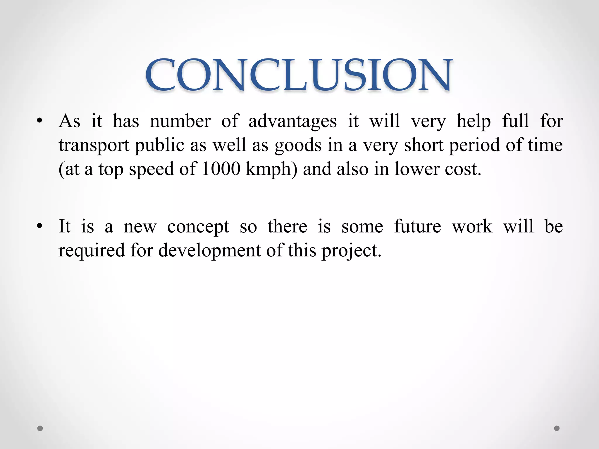 CONCLUSION
• As it has number of advantages it will very help full for
transport public as well as goods in a very short period of time
(at a top speed of 1000 kmph) and also in lower cost.
• It is a new concept so there is some future work will be
required for development of this project.
 