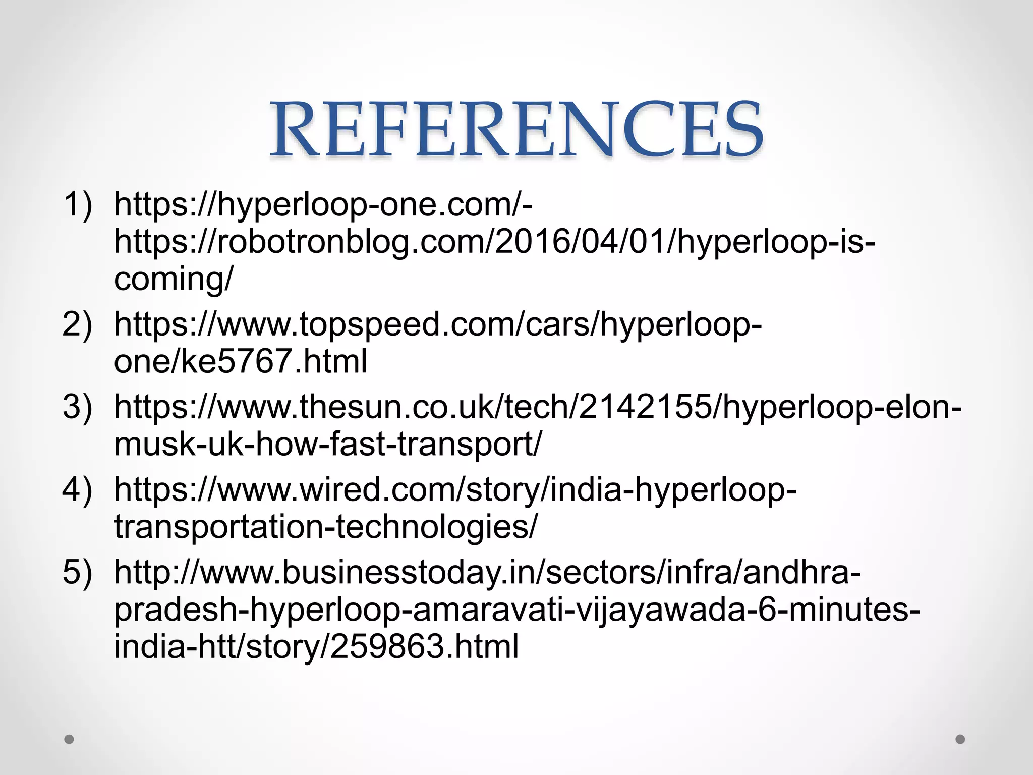 REFERENCES
1) https://hyperloop-one.com/-
https://robotronblog.com/2016/04/01/hyperloop-is-
coming/
2) https://www.topspeed.com/cars/hyperloop-
one/ke5767.html
3) https://www.thesun.co.uk/tech/2142155/hyperloop-elon-
musk-uk-how-fast-transport/
4) https://www.wired.com/story/india-hyperloop-
transportation-technologies/
5) http://www.businesstoday.in/sectors/infra/andhra-
pradesh-hyperloop-amaravati-vijayawada-6-minutes-
india-htt/story/259863.html
 