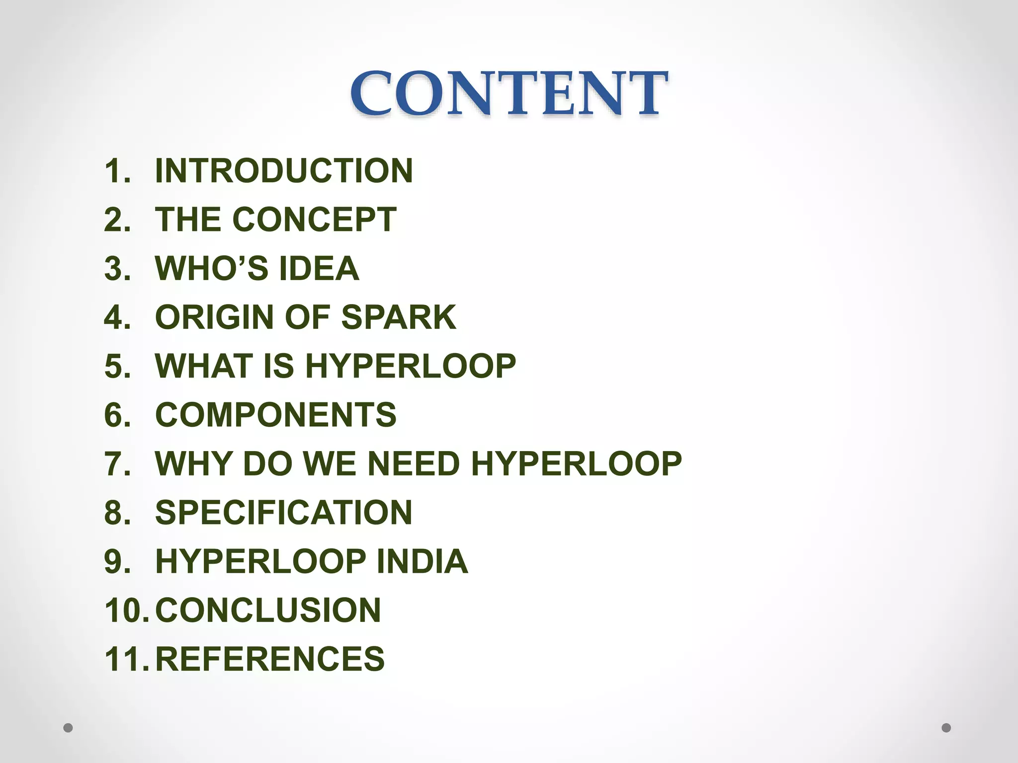CONTENT
1. INTRODUCTION
2. THE CONCEPT
3. WHO’S IDEA
4. ORIGIN OF SPARK
5. WHAT IS HYPERLOOP
6. COMPONENTS
7. WHY DO WE NEED HYPERLOOP
8. SPECIFICATION
9. HYPERLOOP INDIA
10.CONCLUSION
11.REFERENCES
 