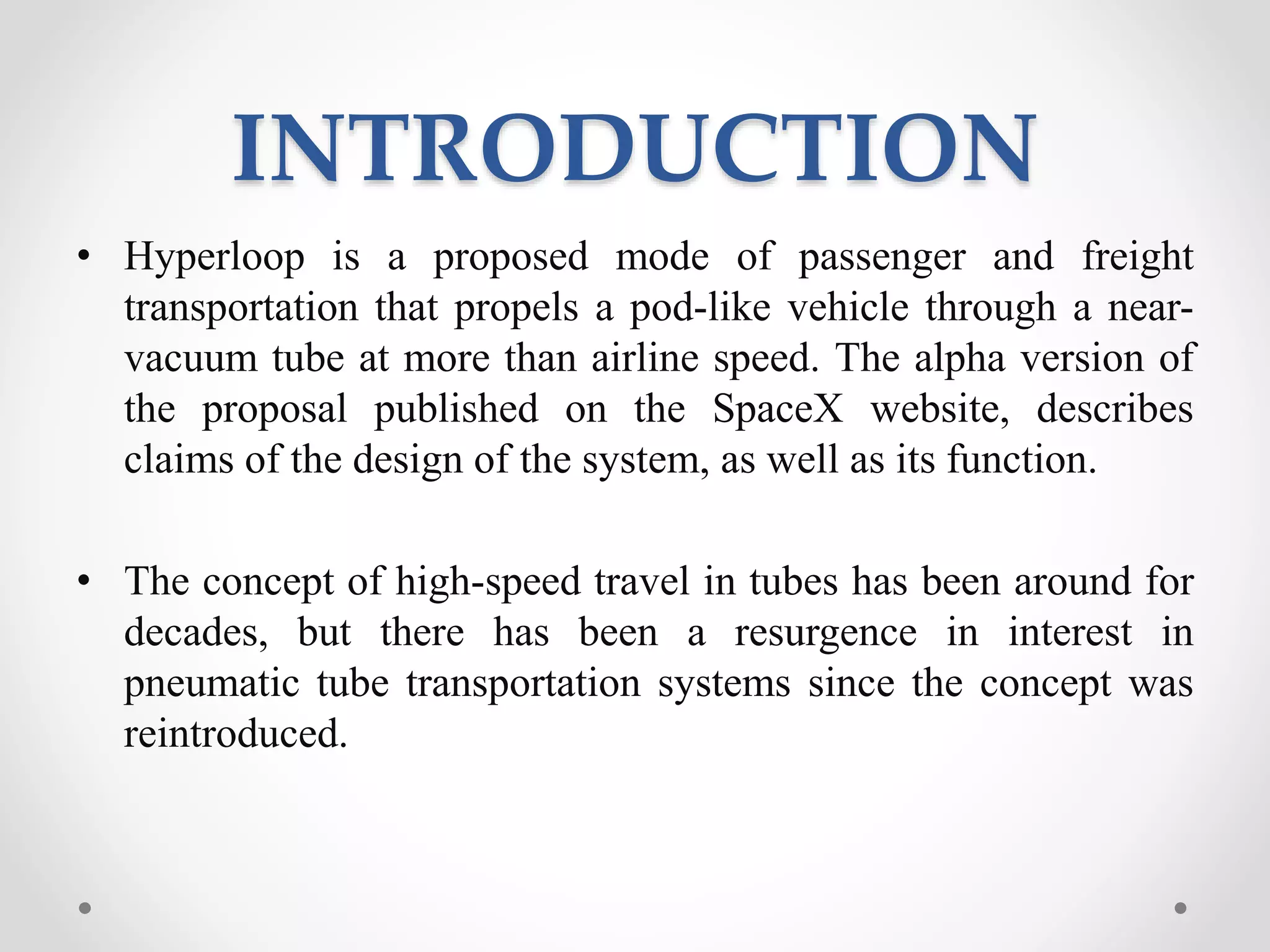 INTRODUCTION
• Hyperloop is a proposed mode of passenger and freight
transportation that propels a pod-like vehicle through a near-
vacuum tube at more than airline speed. The alpha version of
the proposal published on the SpaceX website, describes
claims of the design of the system, as well as its function.
• The concept of high-speed travel in tubes has been around for
decades, but there has been a resurgence in interest in
pneumatic tube transportation systems since the concept was
reintroduced.
 
