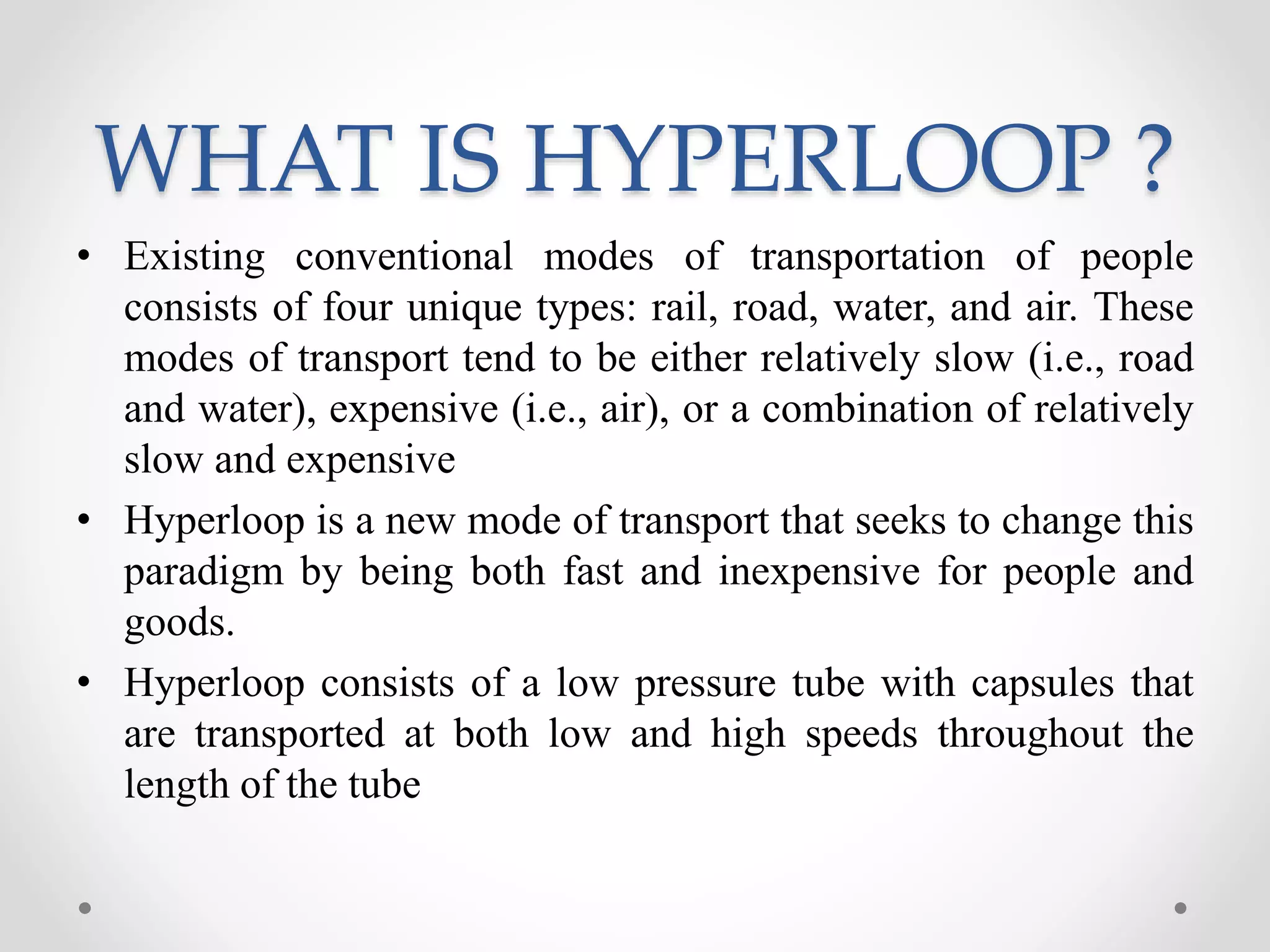 WHAT IS HYPERLOOP ?
• Existing conventional modes of transportation of people
consists of four unique types: rail, road, water, and air. These
modes of transport tend to be either relatively slow (i.e., road
and water), expensive (i.e., air), or a combination of relatively
slow and expensive
• Hyperloop is a new mode of transport that seeks to change this
paradigm by being both fast and inexpensive for people and
goods.
• Hyperloop consists of a low pressure tube with capsules that
are transported at both low and high speeds throughout the
length of the tube
 