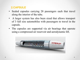 2.CAPSULE
• Sealed capsules carrying 28 passengers each that travel
along the interior of the tube.
• A larger system has also been sized that allows transport
of 3 full size automobiles with passengers to travel in the
capsule.
• The capsules are supported via air bearings that operate
using a compressed air reservoir and aerodynamic lift.
 