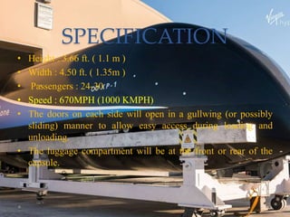 SPECIFICATION
• Height : 3.66 ft. ( 1.1 m )
• Width : 4.50 ft. ( 1.35m )
• Passengers : 24-30
• Speed : 670MPH (1000 KMPH)
• The doors on each side will open in a gullwing (or possibly
sliding) manner to allow easy access during loading and
unloading.
• The luggage compartment will be at the front or rear of the
capsule.
 