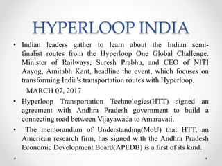 HYPERLOOP INDIA
• Indian leaders gather to learn about the Indian semi-
finalist routes from the Hyperloop One Global Challenge.
Minister of Railways, Suresh Prabhu, and CEO of NITI
Aayog, Amitabh Kant, headline the event, which focuses on
transforming India's transportation routes with Hyperloop.
MARCH 07, 2017
• Hyperloop Transportation Technologies(HTT) signed an
agreement with Andhra Pradesh government to build a
connecting road between Vijayawada to Amaravati.
• The memorandum of Understanding(MoU) that HTT, an
American research firm, has signed with the Andhra Pradesh
Economic Development Board(APEDB) is a first of its kind.
 