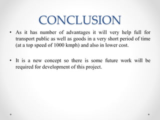 CONCLUSION
• As it has number of advantages it will very help full for
transport public as well as goods in a very short period of time
(at a top speed of 1000 kmph) and also in lower cost.
• It is a new concept so there is some future work will be
required for development of this project.
 