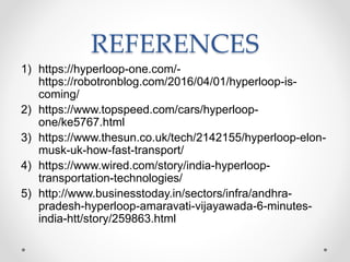 REFERENCES
1) https://hyperloop-one.com/-
https://robotronblog.com/2016/04/01/hyperloop-is-
coming/
2) https://www.topspeed.com/cars/hyperloop-
one/ke5767.html
3) https://www.thesun.co.uk/tech/2142155/hyperloop-elon-
musk-uk-how-fast-transport/
4) https://www.wired.com/story/india-hyperloop-
transportation-technologies/
5) http://www.businesstoday.in/sectors/infra/andhra-
pradesh-hyperloop-amaravati-vijayawada-6-minutes-
india-htt/story/259863.html
 
