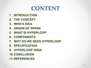CONTENT
1. INTRODUCTION
2. THE CONCEPT
3. WHO’S IDEA
4. ORIGIN OF SPARK
5. WHAT IS HYPERLOOP
6. COMPONENTS
7. WHY DO WE NEED HYPERLOOP
8. SPECIFICATION
9. HYPERLOOP INDIA
10.CONCLUSION
11.REFERENCES
 