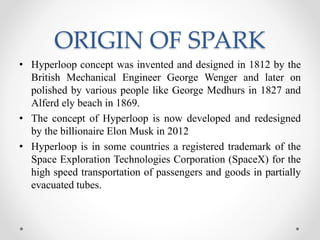 ORIGIN OF SPARK
• Hyperloop concept was invented and designed in 1812 by the
British Mechanical Engineer George Wenger and later on
polished by various people like George Medhurs in 1827 and
Alferd ely beach in 1869.
• The concept of Hyperloop is now developed and redesigned
by the billionaire Elon Musk in 2012
• Hyperloop is in some countries a registered trademark of the
Space Exploration Technologies Corporation (SpaceX) for the
high speed transportation of passengers and goods in partially
evacuated tubes.
 