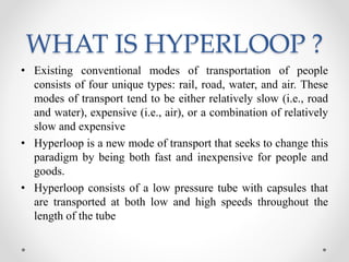 WHAT IS HYPERLOOP ?
• Existing conventional modes of transportation of people
consists of four unique types: rail, road, water, and air. These
modes of transport tend to be either relatively slow (i.e., road
and water), expensive (i.e., air), or a combination of relatively
slow and expensive
• Hyperloop is a new mode of transport that seeks to change this
paradigm by being both fast and inexpensive for people and
goods.
• Hyperloop consists of a low pressure tube with capsules that
are transported at both low and high speeds throughout the
length of the tube
 