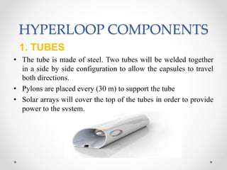 HYPERLOOP COMPONENTS
1. TUBES
• The tube is made of steel. Two tubes will be welded together
in a side by side configuration to allow the capsules to travel
both directions.
• Pylons are placed every (30 m) to support the tube
• Solar arrays will cover the top of the tubes in order to provide
power to the system.
 