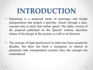 INTRODUCTION
• Hyperloop is a proposed mode of passenger and freight
transportation that propels a pod-like vehicle through a near-
vacuum tube at more than airline speed. The alpha version of
the proposal published on the SpaceX website, describes
claims of the design of the system, as well as its function.
• The concept of high-speed travel in tubes has been around for
decades, but there has been a resurgence in interest in
pneumatic tube transportation systems since the concept was
reintroduced.
 