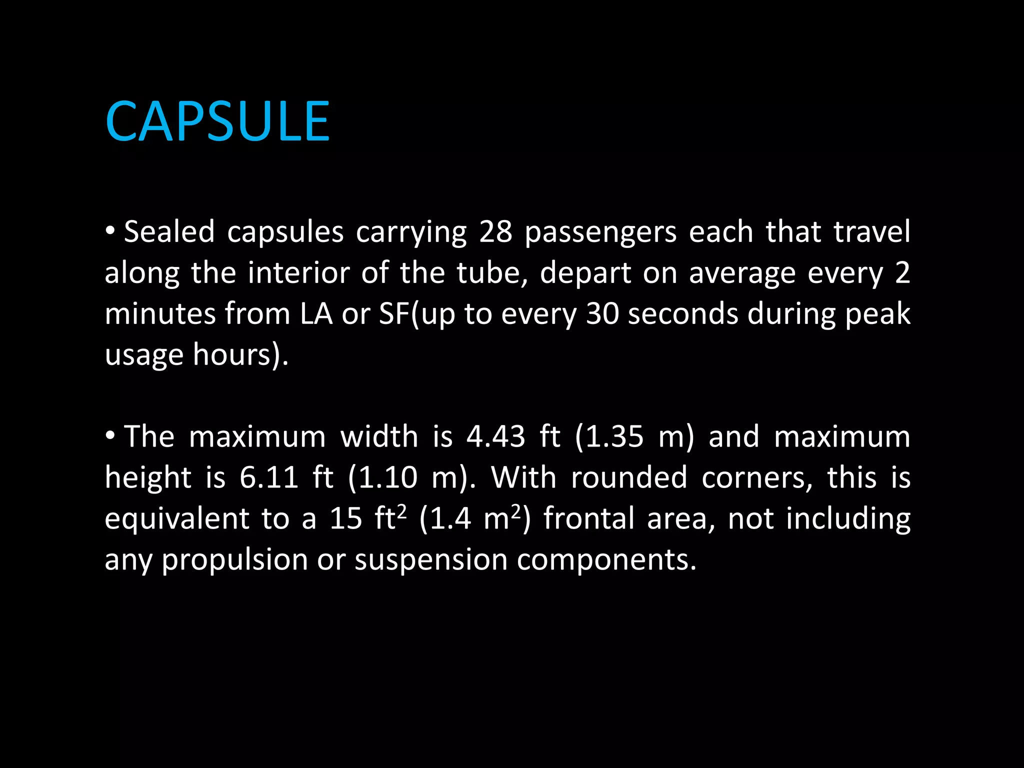 CAPSULE
• Sealed capsules carrying 28 passengers each that travel
along the interior of the tube, depart on average every 2
minutes from LA or SF(up to every 30 seconds during peak
usage hours).
• The maximum width is 4.43 ft (1.35 m) and maximum
height is 6.11 ft (1.10 m). With rounded corners, this is
equivalent to a 15 ft2 (1.4 m2) frontal area, not including
any propulsion or suspension components.
 