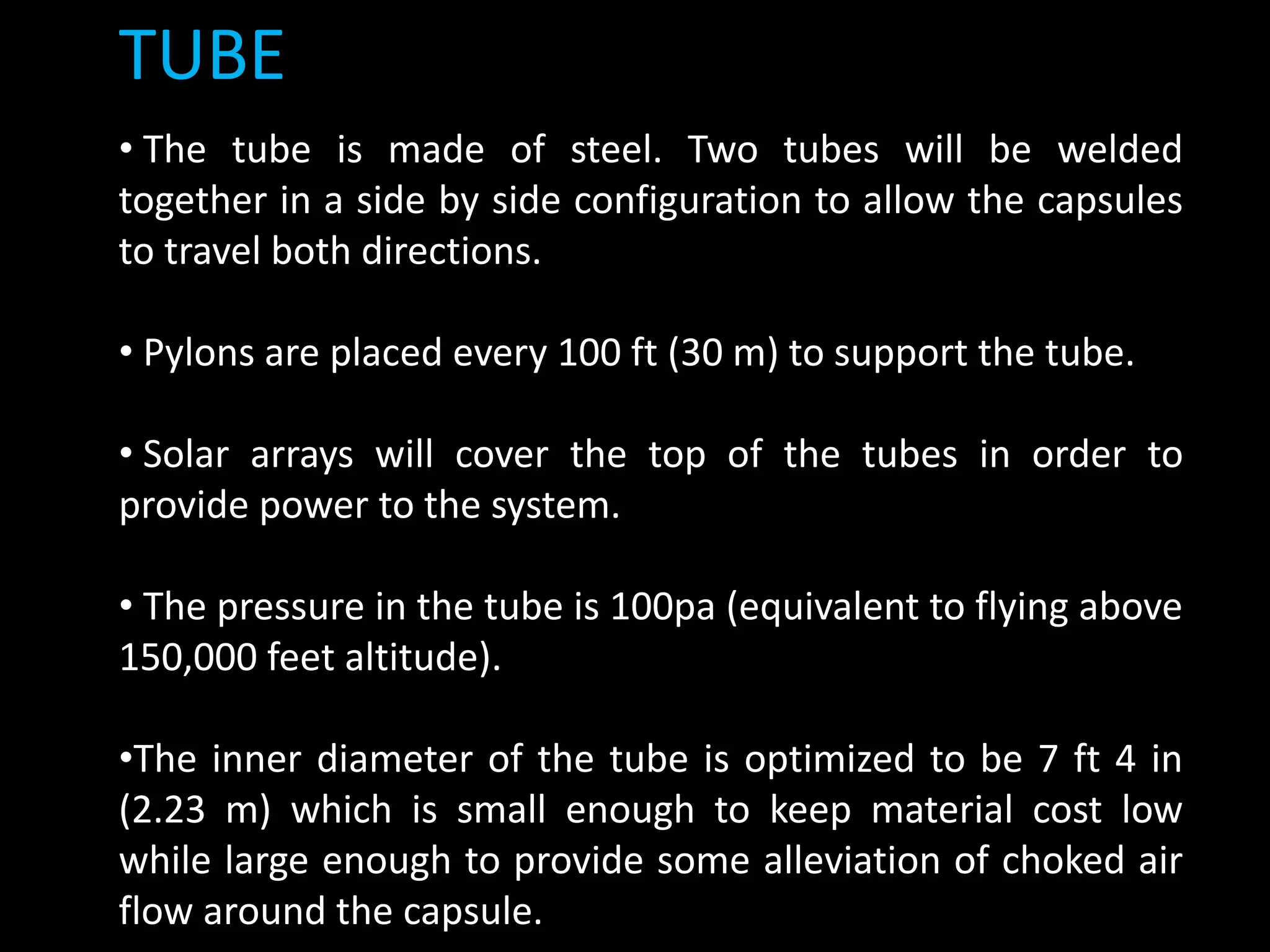 TUBE
• The tube is made of steel. Two tubes will be welded
together in a side by side configuration to allow the capsules
to travel both directions.
• Pylons are placed every 100 ft (30 m) to support the tube.
• Solar arrays will cover the top of the tubes in order to
provide power to the system.
• The pressure in the tube is 100pa (equivalent to flying above
150,000 feet altitude).
•The inner diameter of the tube is optimized to be 7 ft 4 in
(2.23 m) which is small enough to keep material cost low
while large enough to provide some alleviation of choked air
flow around the capsule.
 
