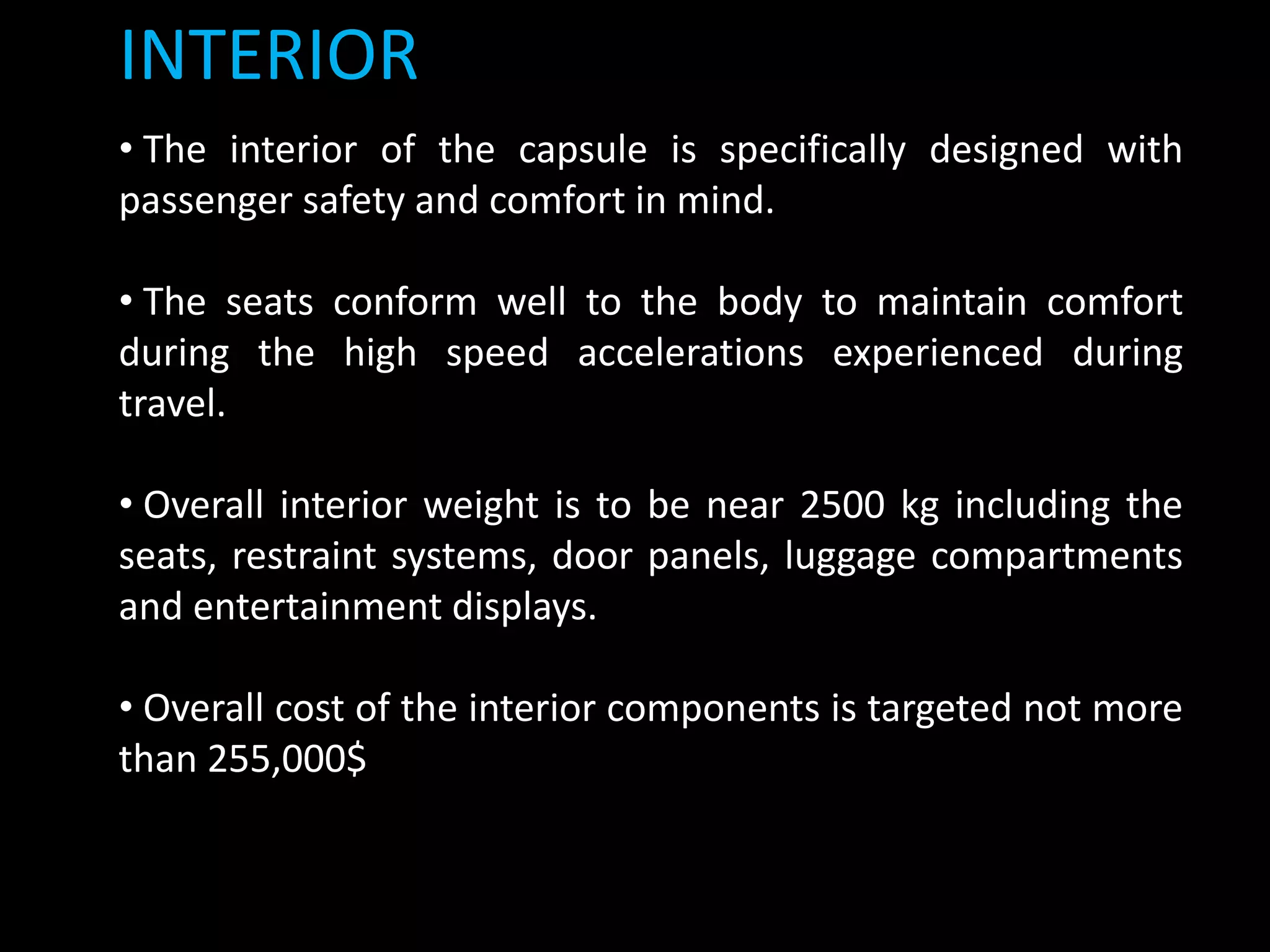 INTERIOR
• The interior of the capsule is specifically designed with
passenger safety and comfort in mind.
• The seats conform well to the body to maintain comfort
during the high speed accelerations experienced during
travel.
• Overall interior weight is to be near 2500 kg including the
seats, restraint systems, door panels, luggage compartments
and entertainment displays.
• Overall cost of the interior components is targeted not more
than 255,000$
 