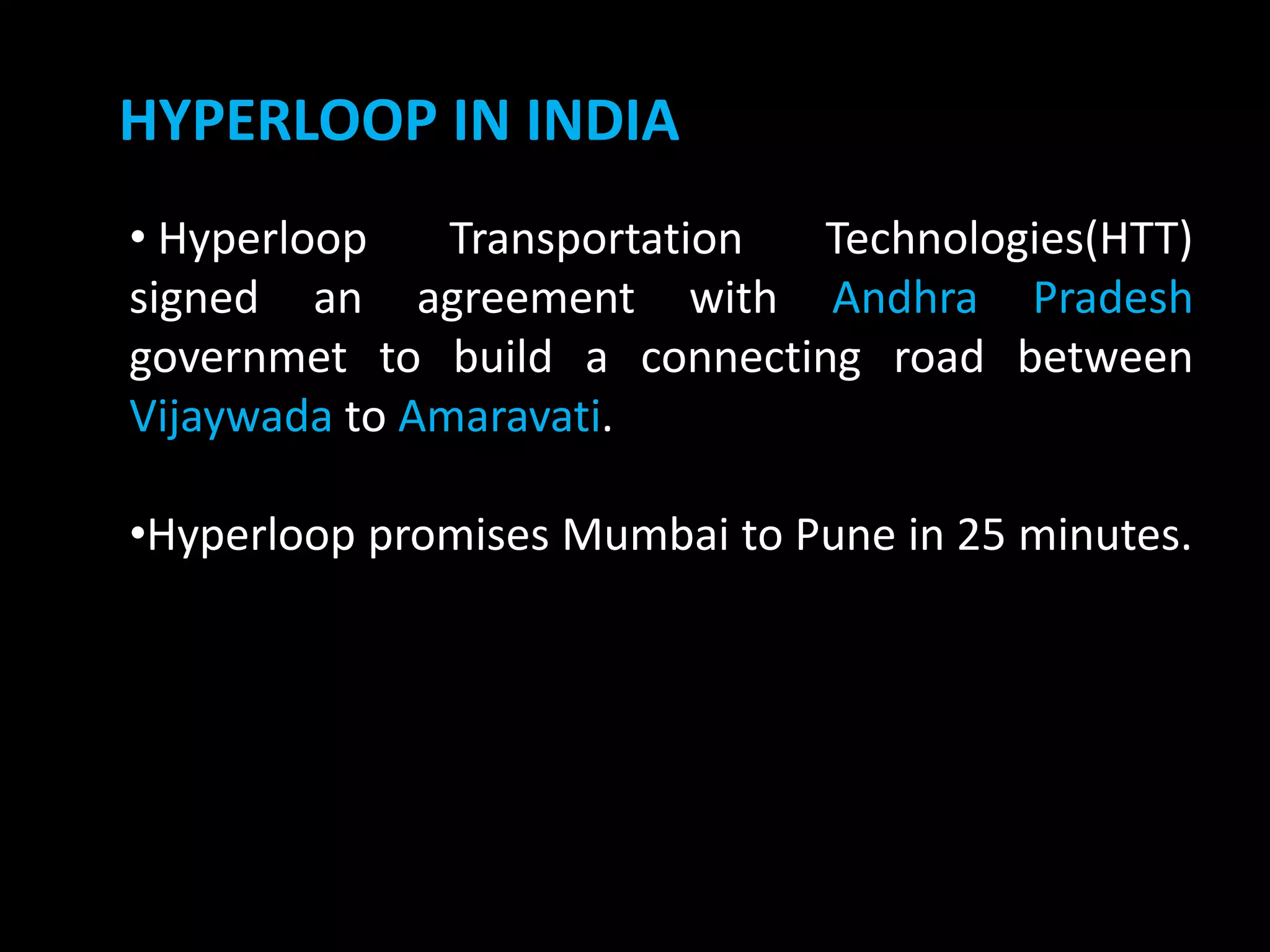 HYPERLOOP IN INDIA
• Hyperloop Transportation Technologies(HTT)
signed an agreement with Andhra Pradesh
governmet to build a connecting road between
Vijaywada to Amaravati.
•Hyperloop promises Mumbai to Pune in 25 minutes.
 