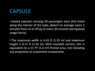 CAPSULE
• Sealed capsules carrying 28 passengers each that travel
along the interior of the tube, depart on average every 2
minutes from LA or SF(up to every 30 seconds during peak
usage hours).
• The maximum width is 4.43 ft (1.35 m) and maximum
height is 6.11 ft (1.10 m). With rounded corners, this is
equivalent to a 15 ft2 (1.4 m2) frontal area, not including
any propulsion or suspension components.
 