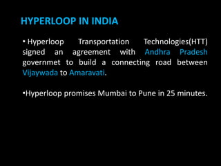 HYPERLOOP IN INDIA
• Hyperloop Transportation Technologies(HTT)
signed an agreement with Andhra Pradesh
governmet to build a connecting road between
Vijaywada to Amaravati.
•Hyperloop promises Mumbai to Pune in 25 minutes.
 