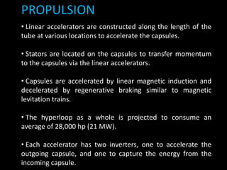 PROPULSION
• Linear accelerators are constructed along the length of the
tube at various locations to accelerate the capsules.
• Stators are located on the capsules to transfer momentum
to the capsules via the linear accelerators.
• Capsules are accelerated by linear magnetic induction and
decelerated by regenerative braking similar to magnetic
levitation trains.
• The hyperloop as a whole is projected to consume an
average of 28,000 hp (21 MW).
• Each accelerator has two inverters, one to accelerate the
outgoing capsule, and one to capture the energy from the
incoming capsule.
 