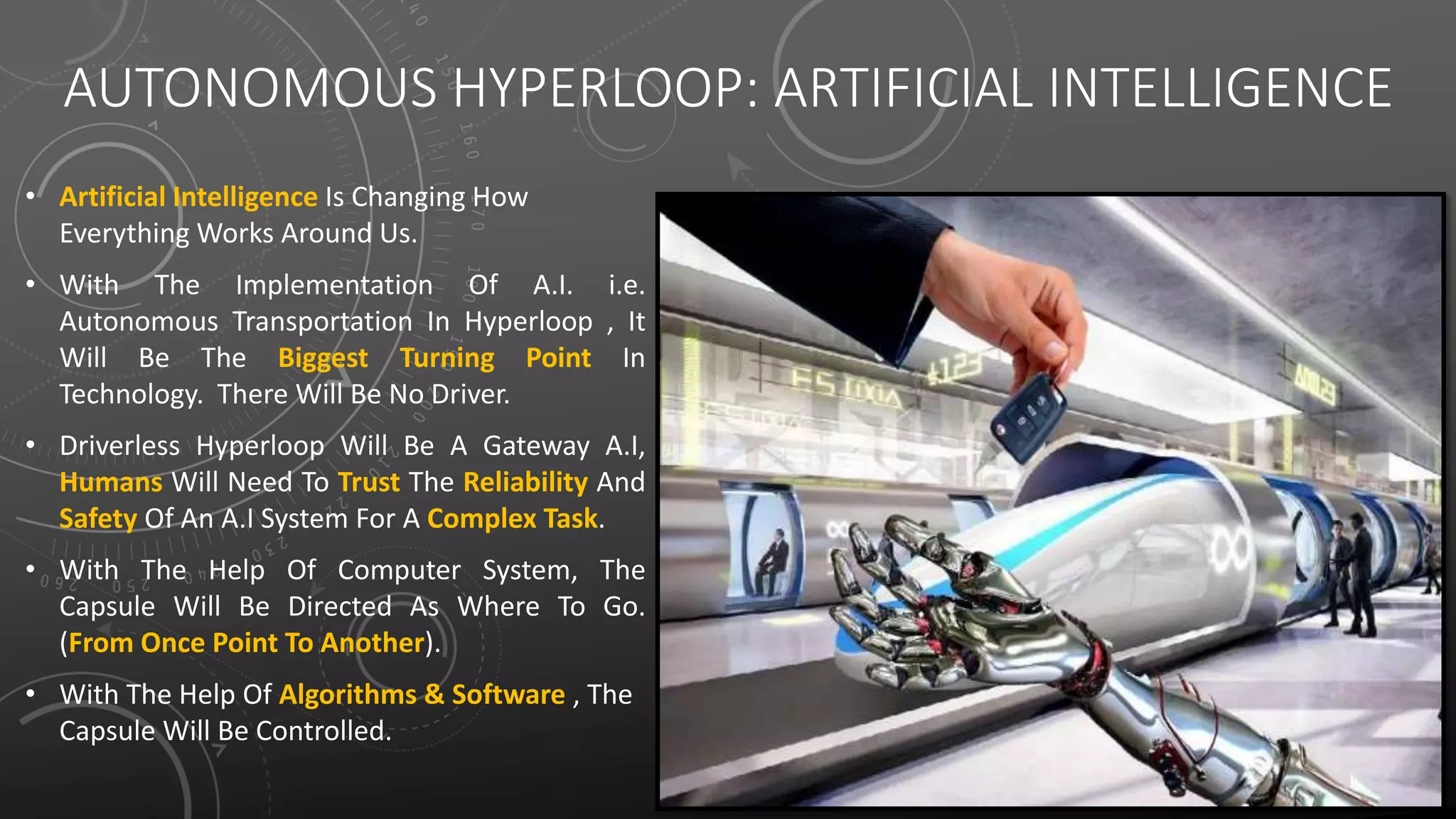 AUTONOMOUS HYPERLOOP: ARTIFICIAL INTELLIGENCE
• Artificial Intelligence Is Changing How
Everything Works Around Us.
• With The Implementation Of A.I. i.e.
Autonomous Transportation In Hyperloop , It
Will Be The Biggest Turning Point In
Technology. There Will Be No Driver.
• Driverless Hyperloop Will Be A Gateway A.I,
Humans Will Need To Trust The Reliability And
Safety Of An A.I System For A Complex Task.
• With The Help Of Computer System, The
Capsule Will Be Directed As Where To Go.
(From Once Point To Another).
• With The Help Of Algorithms & Software , The
Capsule Will Be Controlled.
 