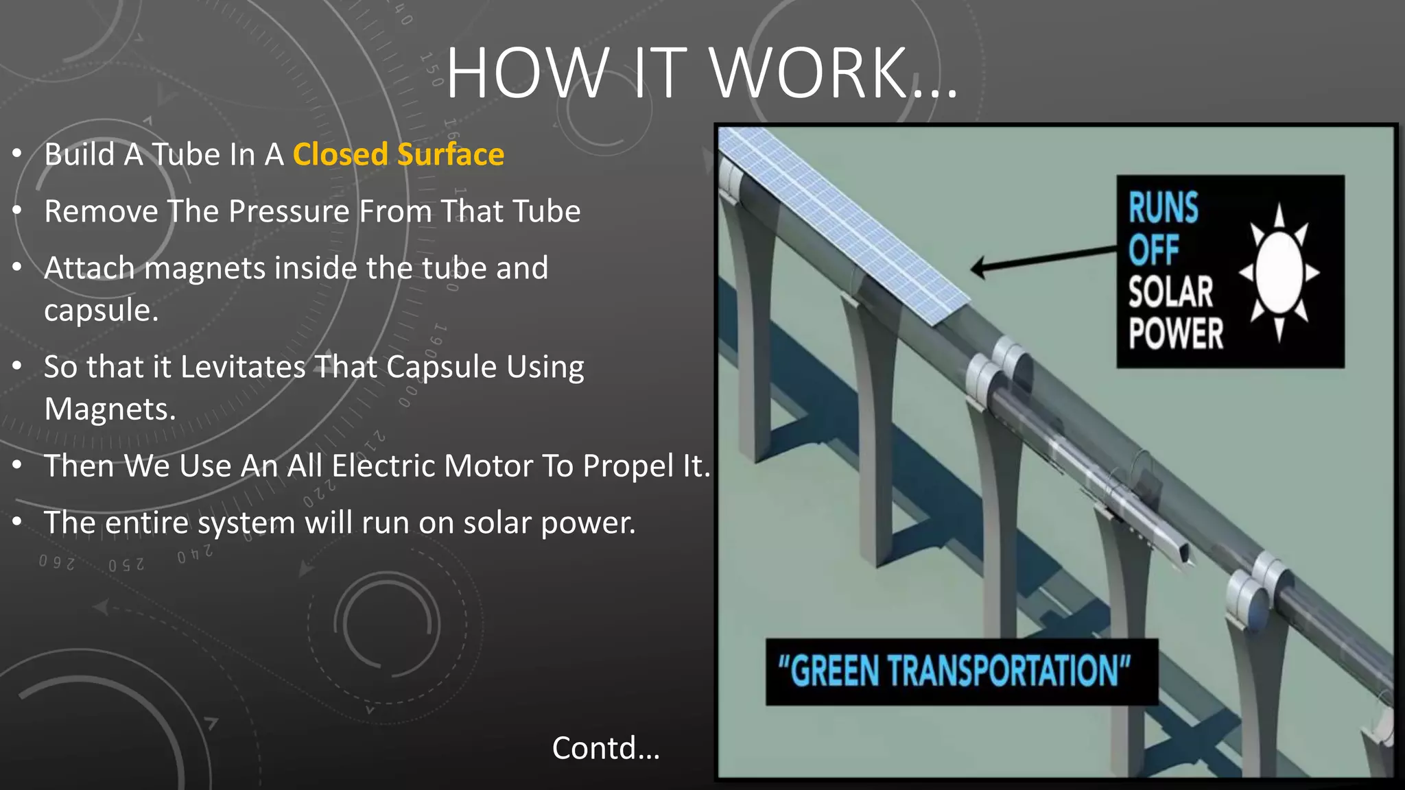 HOW IT WORK…
• Build A Tube In A Closed Surface
• Remove The Pressure From That Tube
• Attach magnets inside the tube and
capsule.
• So that it Levitates That Capsule Using
Magnets.
• Then We Use An All Electric Motor To Propel It.
• The entire system will run on solar power.
Contd…
 