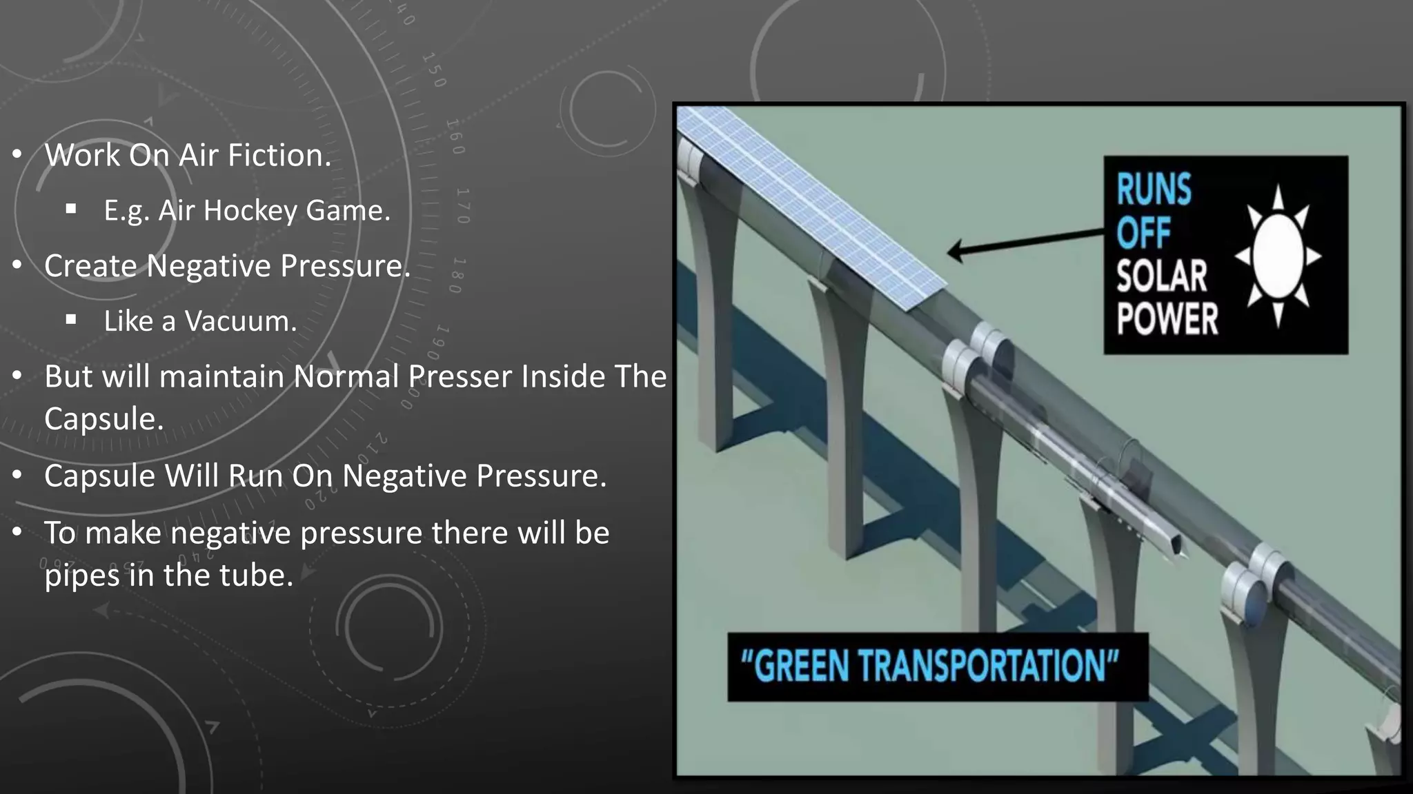 • Work On Air Fiction.
 E.g. Air Hockey Game.
• Create Negative Pressure.
 Like a Vacuum.
• But will maintain Normal Presser Inside The
Capsule.
• Capsule Will Run On Negative Pressure.
• To make negative pressure there will be
pipes in the tube.
 