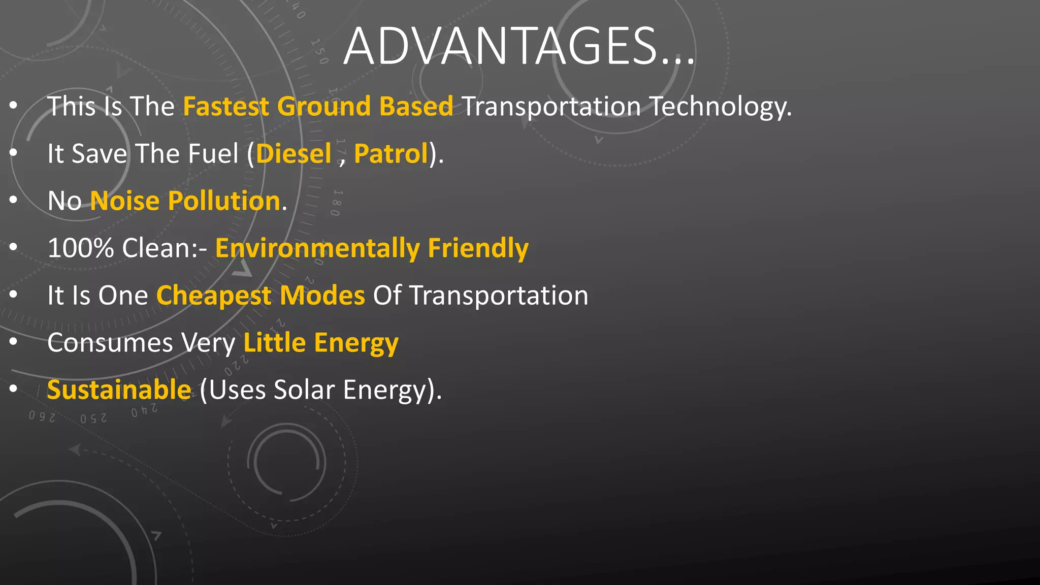 ADVANTAGES…
• This Is The Fastest Ground Based Transportation Technology.
• It Save The Fuel (Diesel , Patrol).
• No Noise Pollution.
• 100% Clean:- Environmentally Friendly
• It Is One Cheapest Modes Of Transportation
• Consumes Very Little Energy
• Sustainable (Uses Solar Energy).
 