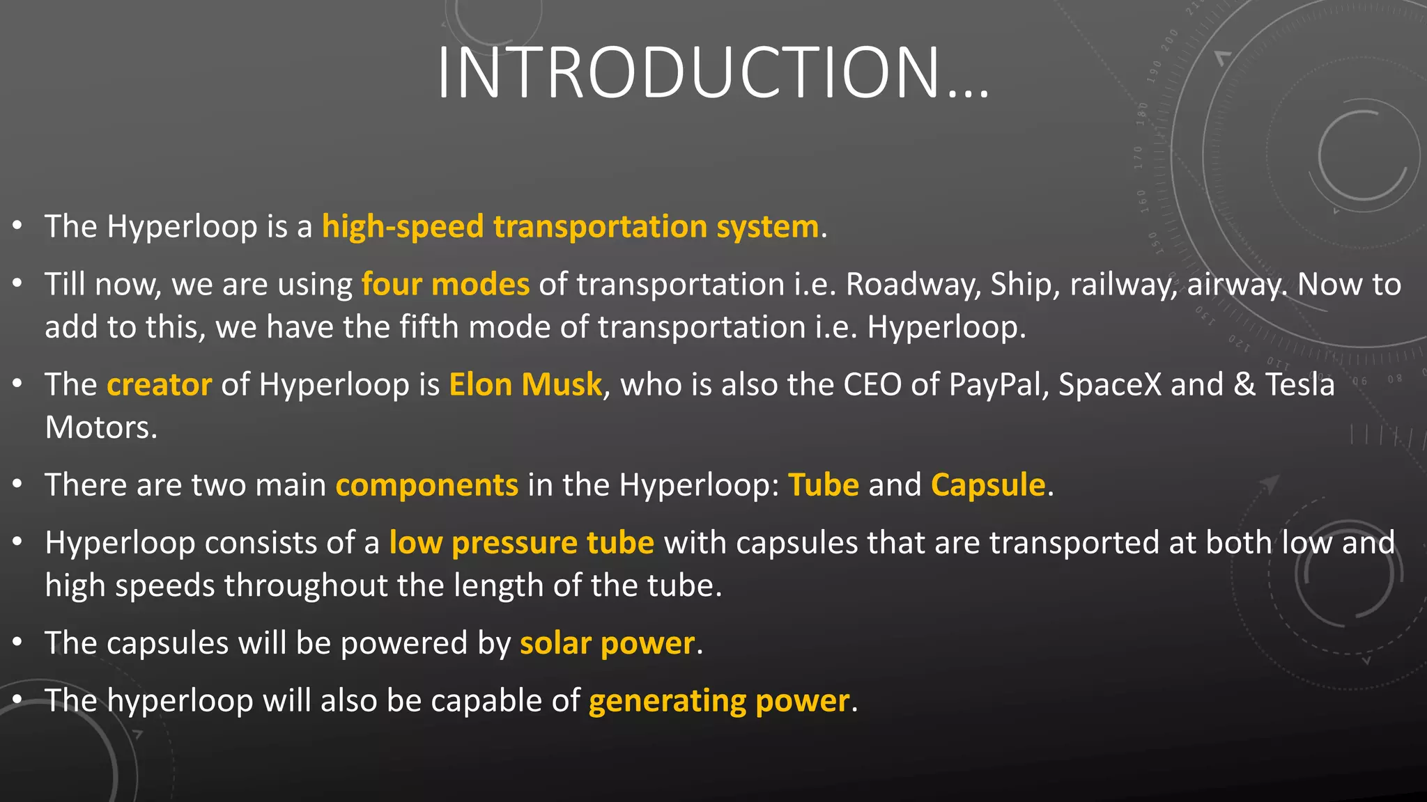 INTRODUCTION…
• The Hyperloop is a high-speed transportation system.
• Till now, we are using four modes of transportation i.e. Roadway, Ship, railway, airway. Now to
add to this, we have the fifth mode of transportation i.e. Hyperloop.
• The creator of Hyperloop is Elon Musk, who is also the CEO of PayPal, SpaceX and & Tesla
Motors.
• There are two main components in the Hyperloop: Tube and Capsule.
• Hyperloop consists of a low pressure tube with capsules that are transported at both low and
high speeds throughout the length of the tube.
• The capsules will be powered by solar power.
• The hyperloop will also be capable of generating power.
 