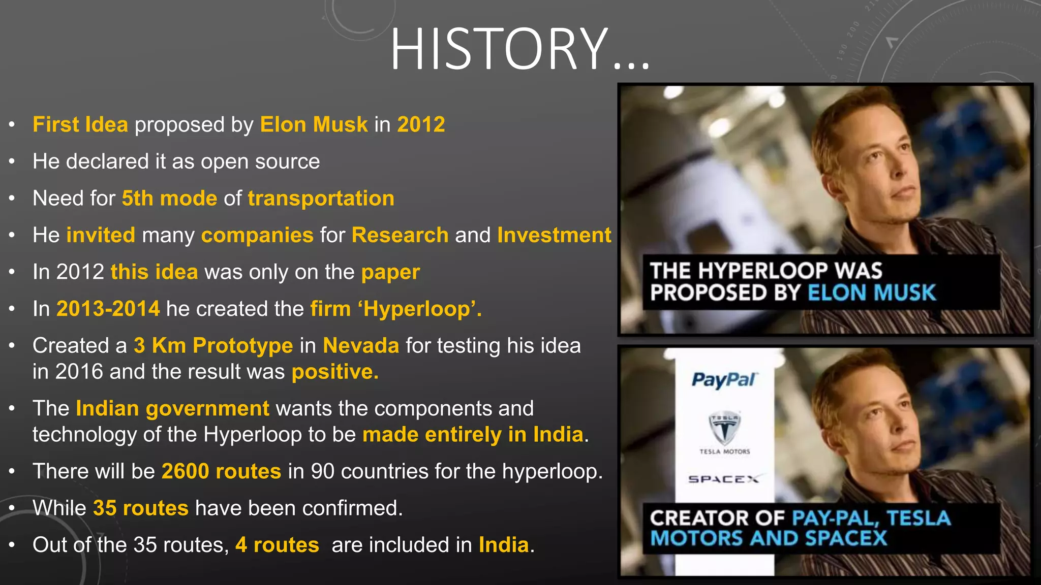 HISTORY…
• First Idea proposed by Elon Musk in 2012
• He declared it as open source
• Need for 5th mode of transportation
• He invited many companies for Research and Investment
• In 2012 this idea was only on the paper
• In 2013-2014 he created the firm ‘Hyperloop’.
• Created a 3 Km Prototype in Nevada for testing his idea
in 2016 and the result was positive.
• The Indian government wants the components and
technology of the Hyperloop to be made entirely in India.
• There will be 2600 routes in 90 countries for the hyperloop.
• While 35 routes have been confirmed.
• Out of the 35 routes, 4 routes are included in India.
 
