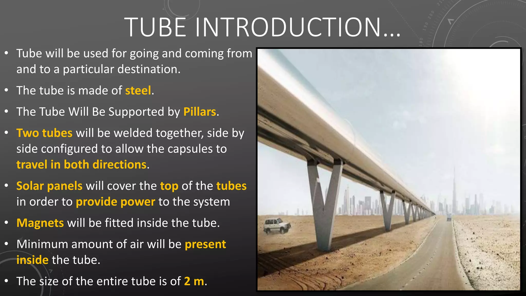 TUBE INTRODUCTION…
• Tube will be used for going and coming from
and to a particular destination.
• The tube is made of steel.
• The Tube Will Be Supported by Pillars.
• Two tubes will be welded together, side by
side configured to allow the capsules to
travel in both directions.
• Solar panels will cover the top of the tubes
in order to provide power to the system
• Magnets will be fitted inside the tube.
• Minimum amount of air will be present
inside the tube.
• The size of the entire tube is of 2 m.
 