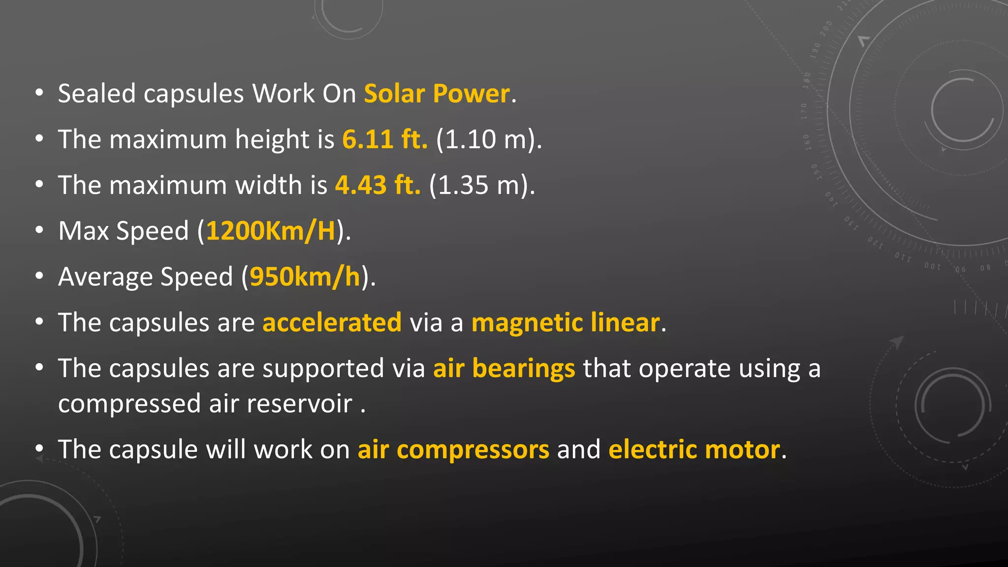 • Sealed capsules Work On Solar Power.
• The maximum height is 6.11 ft. (1.10 m).
• The maximum width is 4.43 ft. (1.35 m).
• Max Speed (1200Km/H).
• Average Speed (950km/h).
• The capsules are accelerated via a magnetic linear.
• The capsules are supported via air bearings that operate using a
compressed air reservoir .
• The capsule will work on air compressors and electric motor.
 