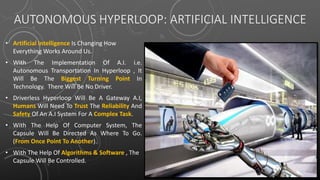 AUTONOMOUS HYPERLOOP: ARTIFICIAL INTELLIGENCE
• Artificial Intelligence Is Changing How
Everything Works Around Us.
• With The Implementation Of A.I. i.e.
Autonomous Transportation In Hyperloop , It
Will Be The Biggest Turning Point In
Technology. There Will Be No Driver.
• Driverless Hyperloop Will Be A Gateway A.I,
Humans Will Need To Trust The Reliability And
Safety Of An A.I System For A Complex Task.
• With The Help Of Computer System, The
Capsule Will Be Directed As Where To Go.
(From Once Point To Another).
• With The Help Of Algorithms & Software , The
Capsule Will Be Controlled.
 