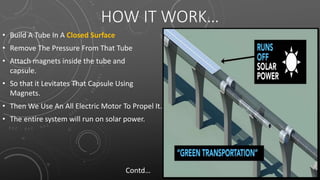 HOW IT WORK…
• Build A Tube In A Closed Surface
• Remove The Pressure From That Tube
• Attach magnets inside the tube and
capsule.
• So that it Levitates That Capsule Using
Magnets.
• Then We Use An All Electric Motor To Propel It.
• The entire system will run on solar power.
Contd…
 