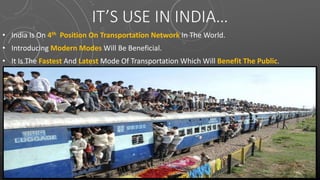 IT’S USE IN INDIA…
• India Is On 4th Position On Transportation Network In The World.
• Introducing Modern Modes Will Be Beneficial.
• It Is The Fastest And Latest Mode Of Transportation Which Will Benefit The Public.
 