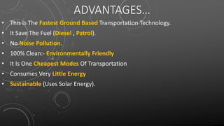ADVANTAGES…
• This Is The Fastest Ground Based Transportation Technology.
• It Save The Fuel (Diesel , Patrol).
• No Noise Pollution.
• 100% Clean:- Environmentally Friendly
• It Is One Cheapest Modes Of Transportation
• Consumes Very Little Energy
• Sustainable (Uses Solar Energy).
 