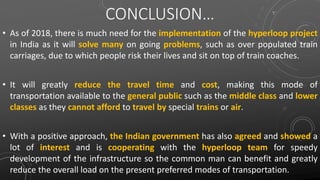 CONCLUSION…
• As of 2018, there is much need for the implementation of the hyperloop project
in India as it will solve many on going problems, such as over populated train
carriages, due to which people risk their lives and sit on top of train coaches.
• It will greatly reduce the travel time and cost, making this mode of
transportation available to the general public such as the middle class and lower
classes as they cannot afford to travel by special trains or air.
• With a positive approach, the Indian government has also agreed and showed a
lot of interest and is cooperating with the hyperloop team for speedy
development of the infrastructure so the common man can benefit and greatly
reduce the overall load on the present preferred modes of transportation.
 