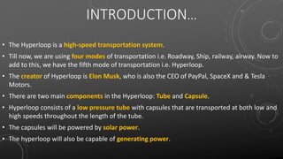 INTRODUCTION…
• The Hyperloop is a high-speed transportation system.
• Till now, we are using four modes of transportation i.e. Roadway, Ship, railway, airway. Now to
add to this, we have the fifth mode of transportation i.e. Hyperloop.
• The creator of Hyperloop is Elon Musk, who is also the CEO of PayPal, SpaceX and & Tesla
Motors.
• There are two main components in the Hyperloop: Tube and Capsule.
• Hyperloop consists of a low pressure tube with capsules that are transported at both low and
high speeds throughout the length of the tube.
• The capsules will be powered by solar power.
• The hyperloop will also be capable of generating power.
 