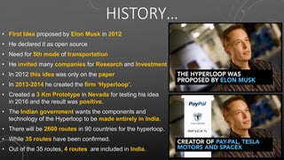 HISTORY…
• First Idea proposed by Elon Musk in 2012
• He declared it as open source
• Need for 5th mode of transportation
• He invited many companies for Research and Investment
• In 2012 this idea was only on the paper
• In 2013-2014 he created the firm ‘Hyperloop’.
• Created a 3 Km Prototype in Nevada for testing his idea
in 2016 and the result was positive.
• The Indian government wants the components and
technology of the Hyperloop to be made entirely in India.
• There will be 2600 routes in 90 countries for the hyperloop.
• While 35 routes have been confirmed.
• Out of the 35 routes, 4 routes are included in India.
 