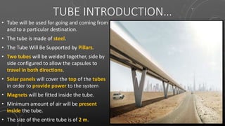 TUBE INTRODUCTION…
• Tube will be used for going and coming from
and to a particular destination.
• The tube is made of steel.
• The Tube Will Be Supported by Pillars.
• Two tubes will be welded together, side by
side configured to allow the capsules to
travel in both directions.
• Solar panels will cover the top of the tubes
in order to provide power to the system
• Magnets will be fitted inside the tube.
• Minimum amount of air will be present
inside the tube.
• The size of the entire tube is of 2 m.
 
