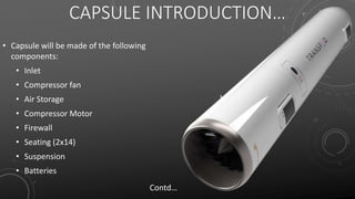 CAPSULE INTRODUCTION…
• Capsule will be made of the following
components:
• Inlet
• Compressor fan
• Air Storage
• Compressor Motor
• Firewall
• Seating (2x14)
• Suspension
• Batteries
Contd…
 