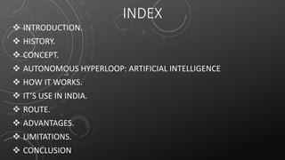 INDEX
 INTRODUCTION.
 HISTORY.
 CONCEPT.
 AUTONOMOUS HYPERLOOP: ARTIFICIAL INTELLIGENCE
 HOW IT WORKS.
 IT’S USE IN INDIA.
 ROUTE.
 ADVANTAGES.
 LIMITATIONS.
 CONCLUSION
 
