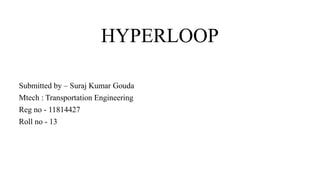 HYPERLOOP
Submitted by – Suraj Kumar Gouda
Mtech : Transportation Engineering
Reg no - 11814427
Roll no - 13
 