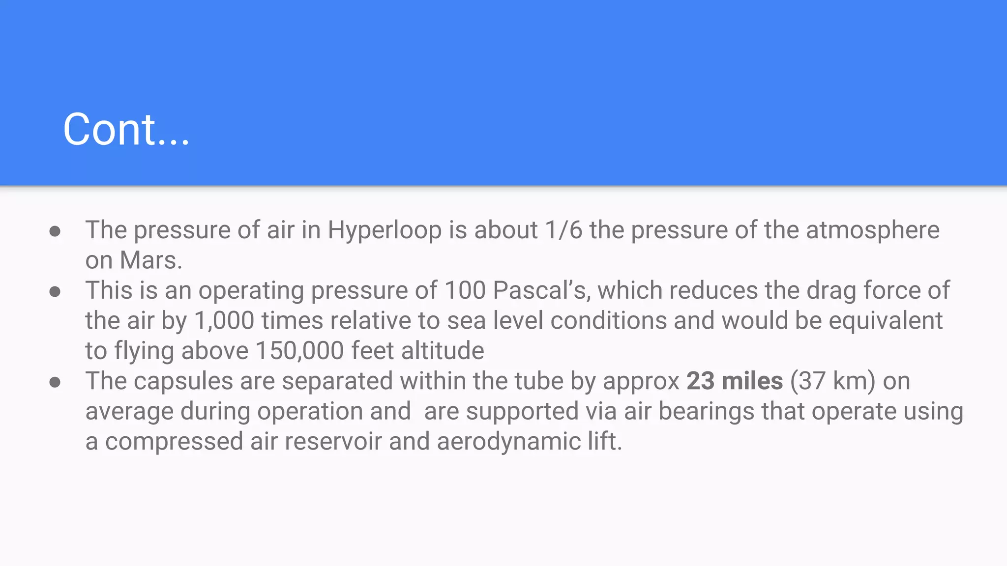 Cont...
● The pressure of air in Hyperloop is about 1/6 the pressure of the atmosphere
on Mars.
● This is an operating pressure of 100 Pascal’s, which reduces the drag force of
the air by 1,000 times relative to sea level conditions and would be equivalent
to flying above 150,000 feet altitude
● The capsules are separated within the tube by approx 23 miles (37 km) on
average during operation and are supported via air bearings that operate using
a compressed air reservoir and aerodynamic lift.
 