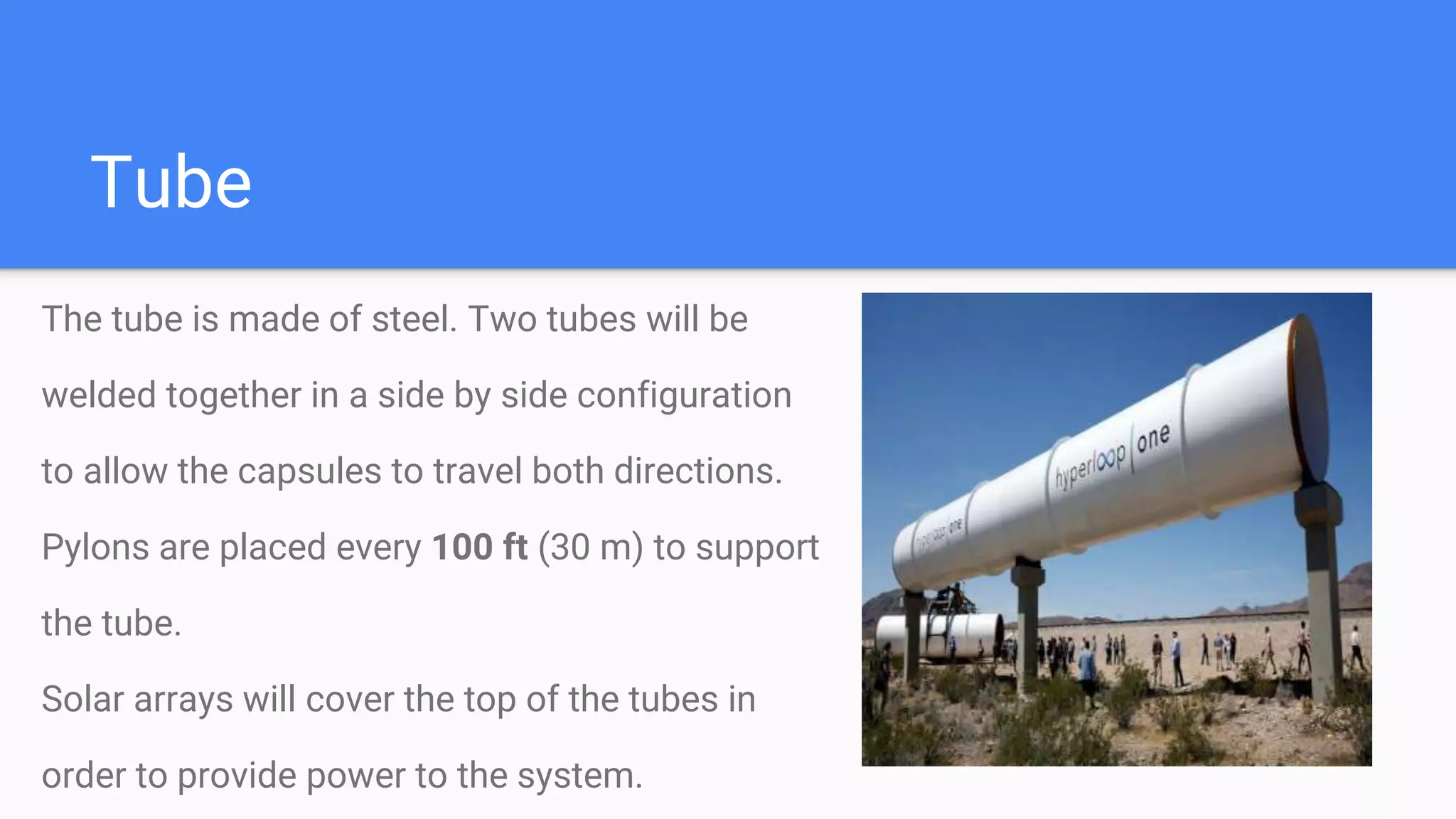 Tube
The tube is made of steel. Two tubes will be
welded together in a side by side configuration
to allow the capsules to travel both directions.
Pylons are placed every 100 ft (30 m) to support
the tube.
Solar arrays will cover the top of the tubes in
order to provide power to the system.
 
