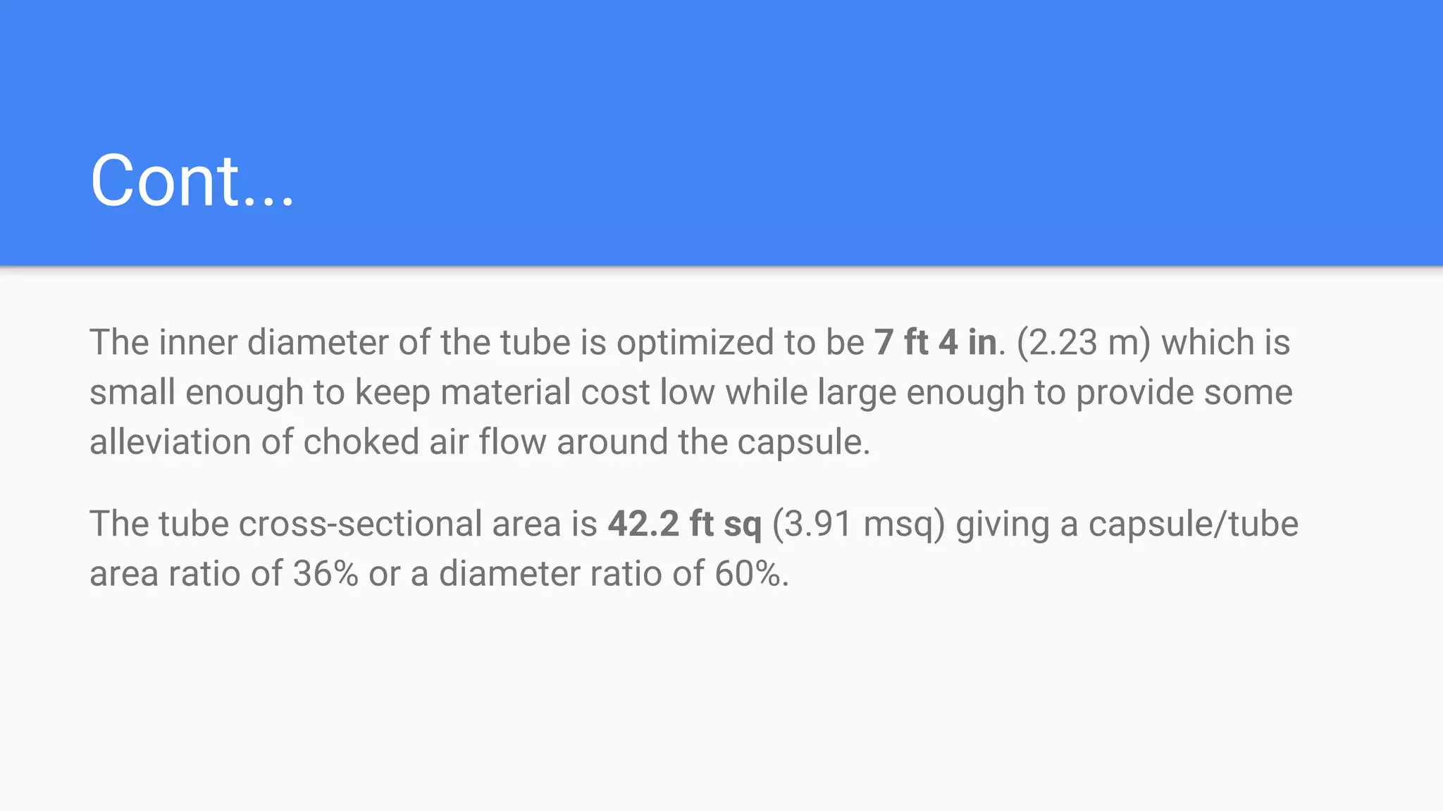 Cont...
The inner diameter of the tube is optimized to be 7 ft 4 in. (2.23 m) which is
small enough to keep material cost low while large enough to provide some
alleviation of choked air flow around the capsule.
The tube cross-sectional area is 42.2 ft sq (3.91 msq) giving a capsule/tube
area ratio of 36% or a diameter ratio of 60%.
 