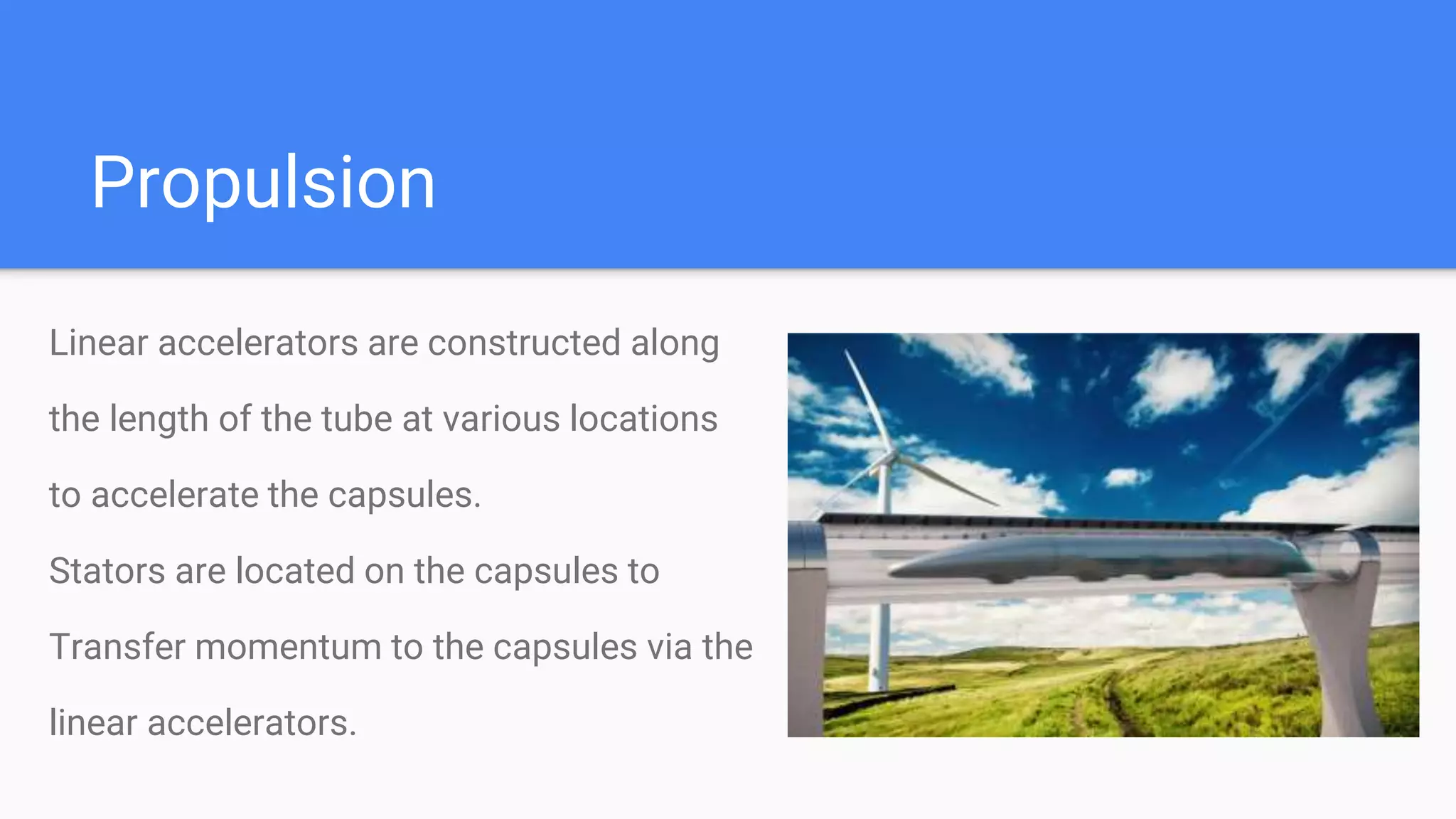 Linear accelerators are constructed along
the length of the tube at various locations
to accelerate the capsules.
Stators are located on the capsules to
Transfer momentum to the capsules via the
linear accelerators.
Propulsion
 